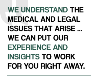 We understand the medical and legal issues that arise... We can put our experience and insights to work for you right away